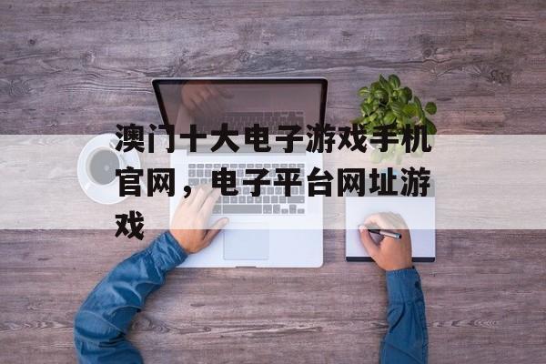 澳门十大电子游戏手机官网，电子平台网址游戏