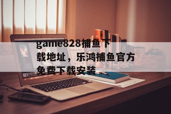 game828捕鱼下载地址，乐鸿捕鱼官方免费下载安装